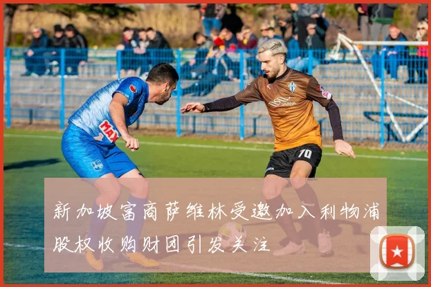 新加坡富商萨维林受邀加入利物浦股权收购财团引发关注