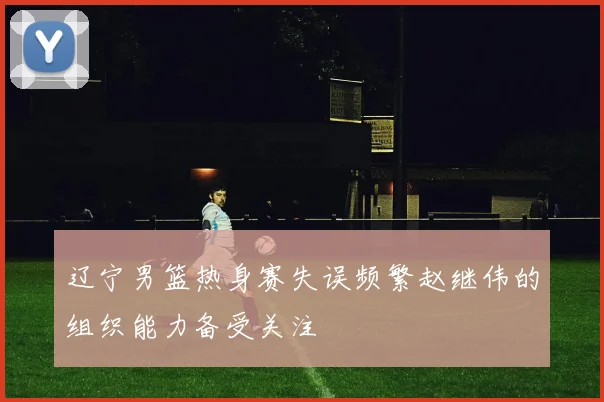 辽宁男篮热身赛失误频繁赵继伟的组织能力备受关注