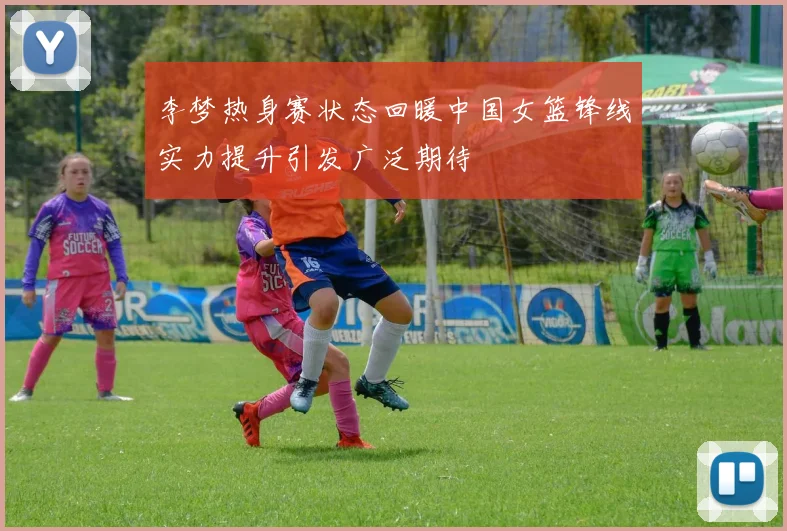 李梦热身赛状态回暖中国女篮锋线实力提升引发广泛期待