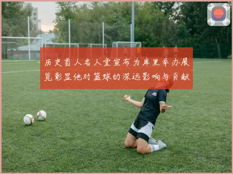 历史首人名人堂宣布为库里举办展览彰显他对篮球的深远影响与贡献